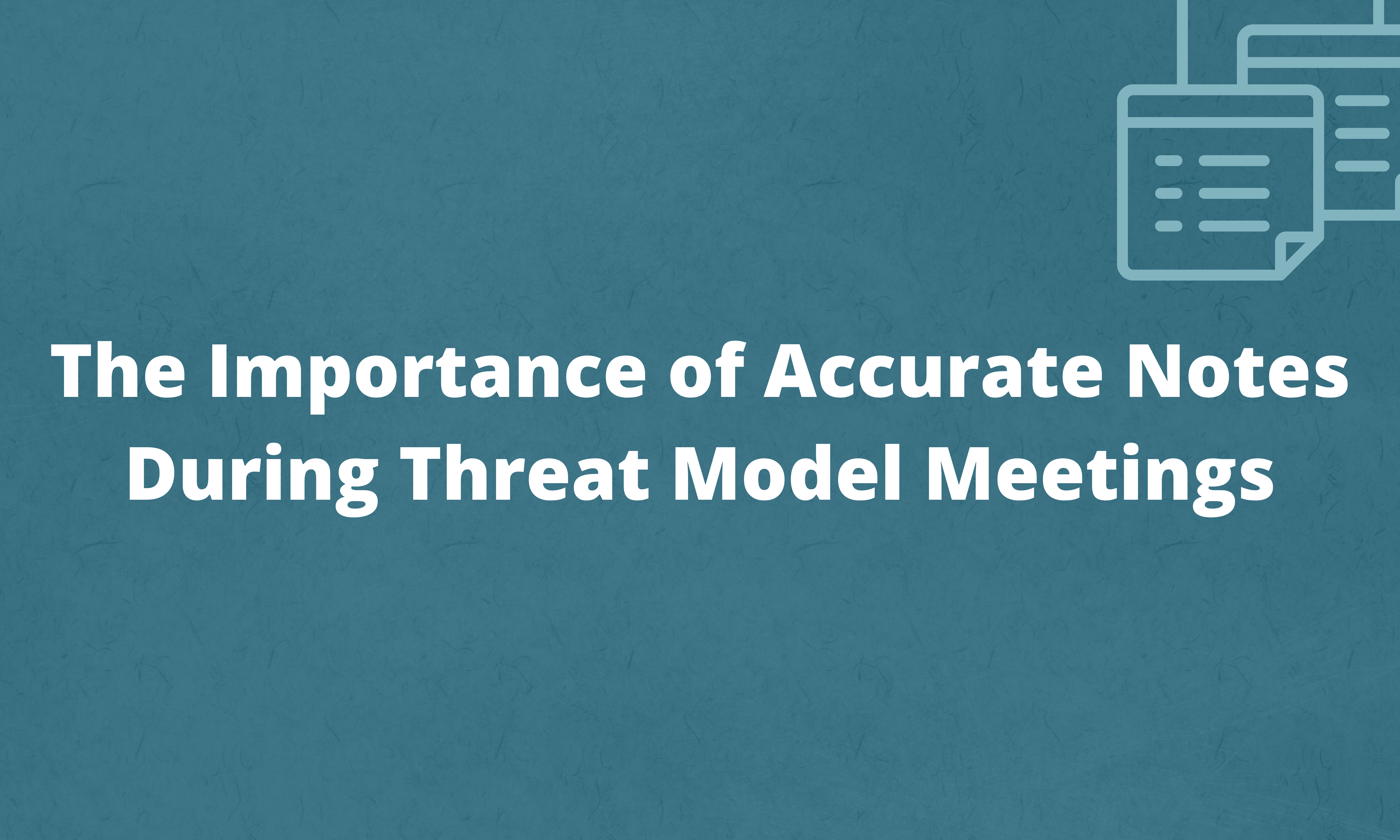 The Importance of Accurate Notes During Threat Model Meetings