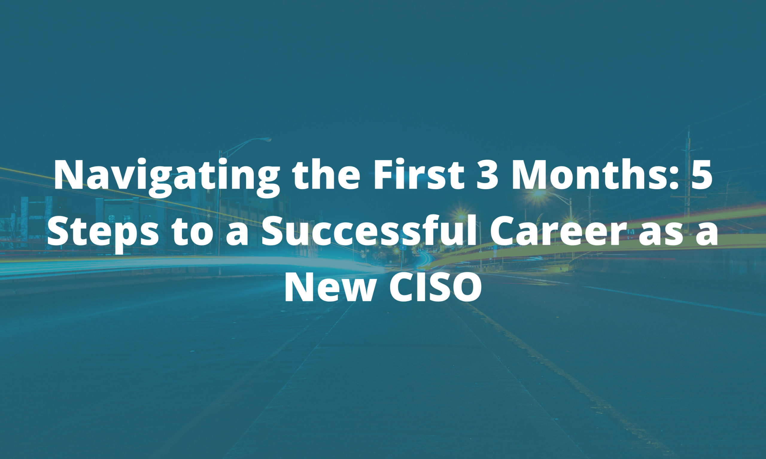 Navigating the First 3 Months: 5 Steps to a Successful Career as a New CISO