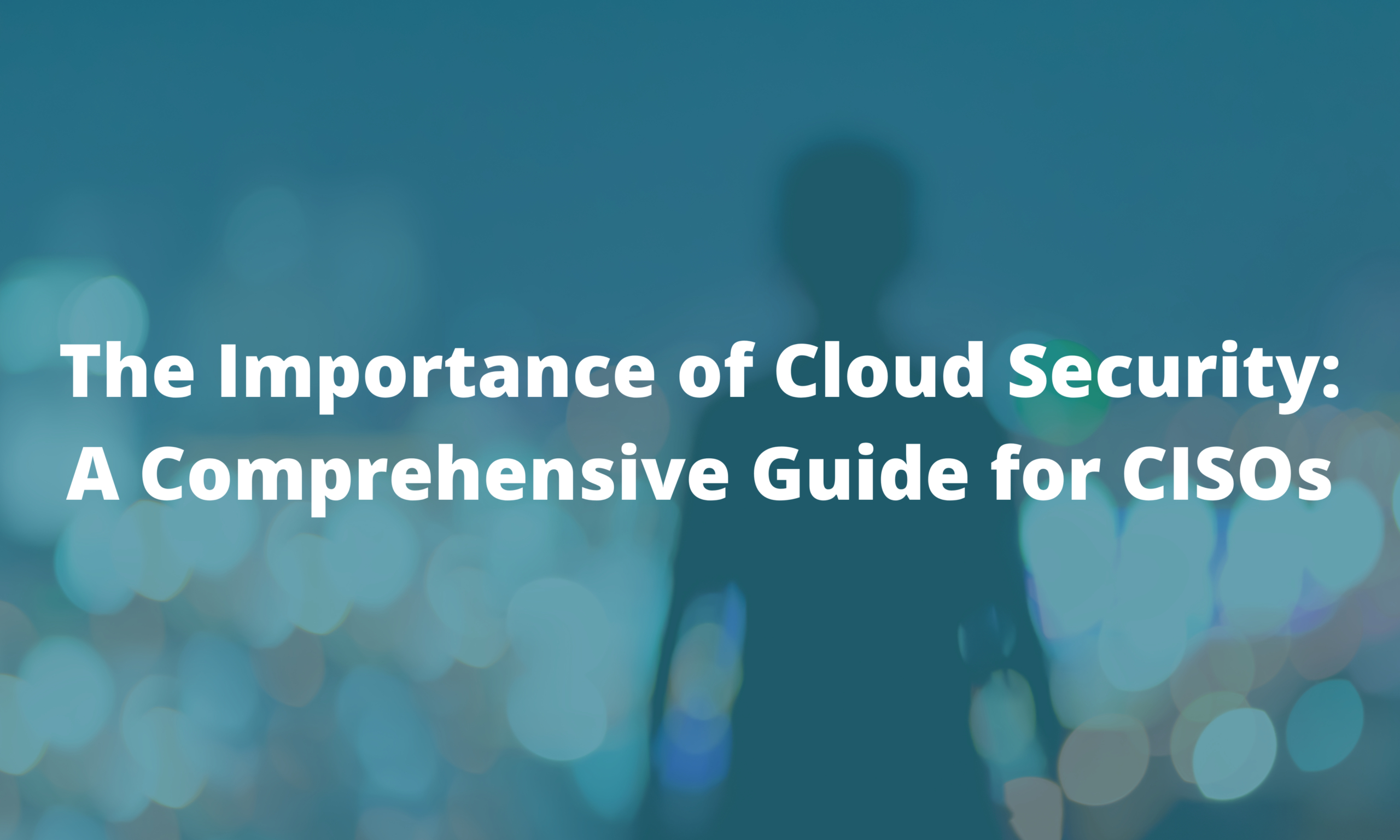 The Importance of Cloud Security: A Comprehensive Guide for CISOs